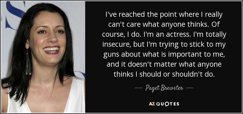 I've reached the point where I really can't care what anyone thinks. Of course, I do. I'm an actress. I'm totally insecure, but I'm trying to stick to my guns about what is important to me, and it doesn't matter what anyone thinks I should or shouldn't do. - Paget Brewster