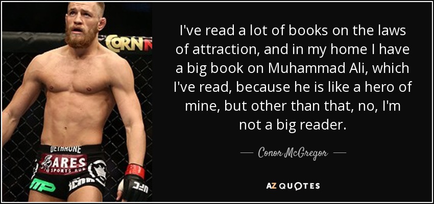 I've read a lot of books on the laws of attraction, and in my home I have a big book on Muhammad Ali, which I've read, because he is like a hero of mine, but other than that, no, I'm not a big reader. - Conor McGregor