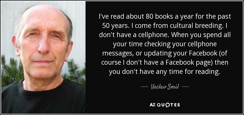 I've read about 80 books a year for the past 50 years. I come from cultural breeding. I don't have a cellphone. When you spend all your time checking your cellphone messages, or updating your Facebook (of course I don't have a Facebook page) then you don't have any time for reading. - Vaclav Smil