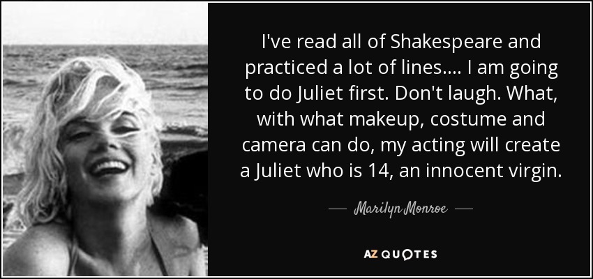 I've read all of Shakespeare and practiced a lot of lines. ... I am going to do Juliet first. Don't laugh. What, with what makeup, costume and camera can do, my acting will create a Juliet who is 14, an innocent virgin. - Marilyn Monroe