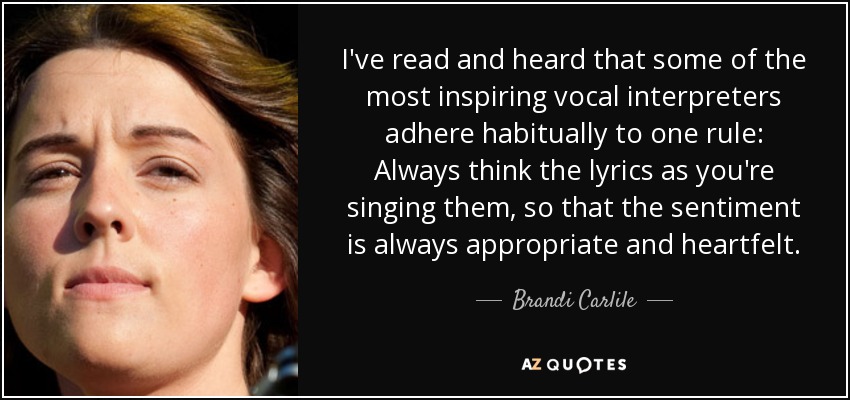 I've read and heard that some of the most inspiring vocal interpreters adhere habitually to one rule: Always think the lyrics as you're singing them, so that the sentiment is always appropriate and heartfelt. - Brandi Carlile