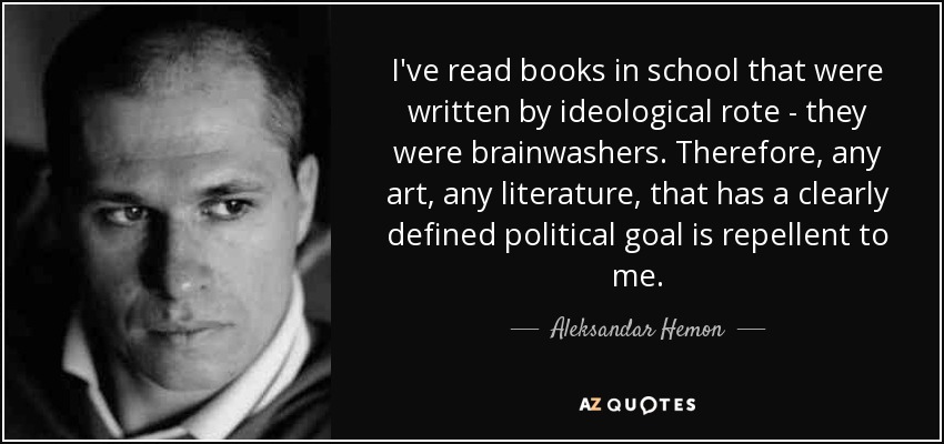 I've read books in school that were written by ideological rote - they were brainwashers. Therefore, any art, any literature, that has a clearly defined political goal is repellent to me. - Aleksandar Hemon