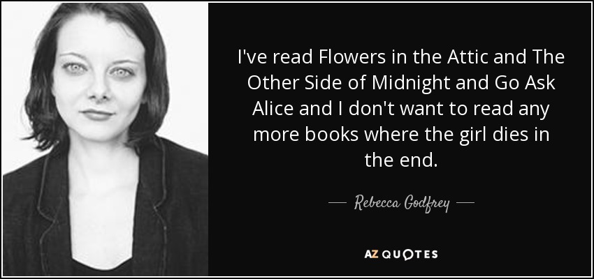 I've read Flowers in the Attic and The Other Side of Midnight and Go Ask Alice and I don't want to read any more books where the girl dies in the end. - Rebecca Godfrey