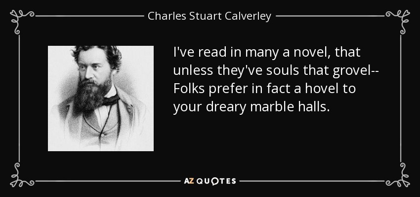 I've read in many a novel, that unless they've souls that grovel-- Folks prefer in fact a hovel to your dreary marble halls. - Charles Stuart Calverley