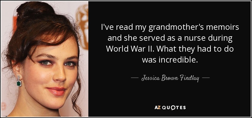 I've read my grandmother's memoirs and she served as a nurse during World War II. What they had to do was incredible. - Jessica Brown Findlay