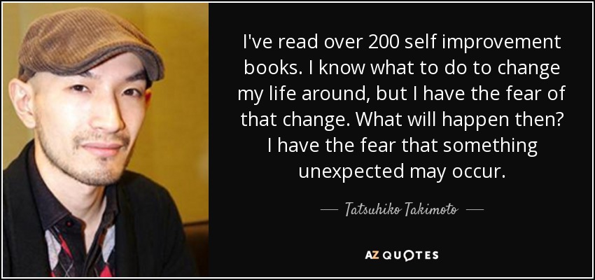 I've read over 200 self improvement books. I know what to do to change my life around, but I have the fear of that change. What will happen then? I have the fear that something unexpected may occur. - Tatsuhiko Takimoto