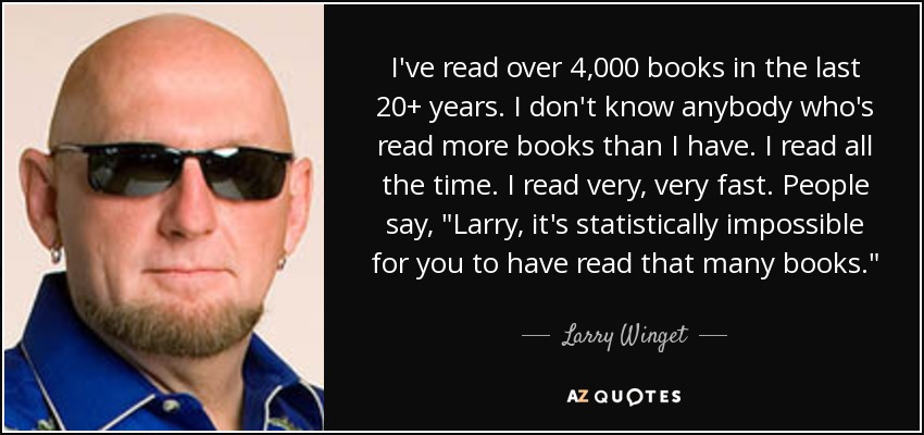 I've read over 4,000 books in the last 20+ years. I don't know anybody who's read more books than I have. I read all the time. I read very, very fast. People say, 