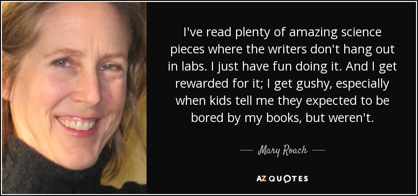 I've read plenty of amazing science pieces where the writers don't hang out in labs. I just have fun doing it. And I get rewarded for it; I get gushy, especially when kids tell me they expected to be bored by my books, but weren't. - Mary Roach