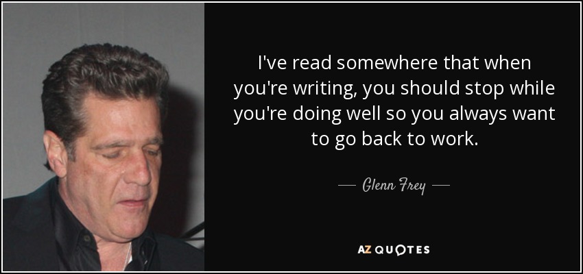 I've read somewhere that when you're writing, you should stop while you're doing well so you always want to go back to work. - Glenn Frey