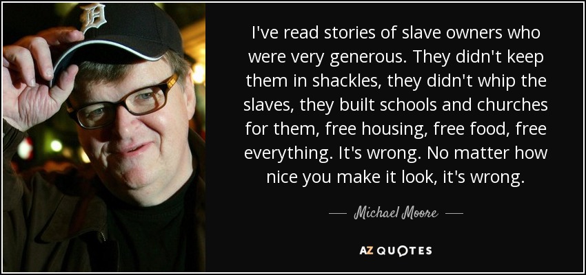 I've read stories of slave owners who were very generous. They didn't keep them in shackles, they didn't whip the slaves, they built schools and churches for them, free housing, free food, free everything. It's wrong. No matter how nice you make it look, it's wrong. - Michael Moore