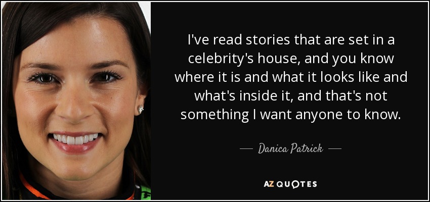 I've read stories that are set in a celebrity's house, and you know where it is and what it looks like and what's inside it, and that's not something I want anyone to know. - Danica Patrick