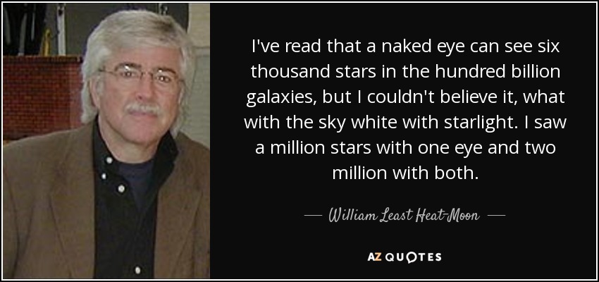 I've read that a naked eye can see six thousand stars in the hundred billion galaxies, but I couldn't believe it, what with the sky white with starlight. I saw a million stars with one eye and two million with both. - William Least Heat-Moon