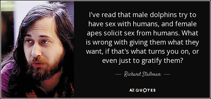 I've read that male dolphins try to have sex with humans, and female apes solicit sex from humans. What is wrong with giving them what they want, if that's what turns you on, or even just to gratify them? - Richard Stallman