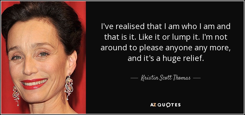 I've realised that I am who I am and that is it. Like it or lump it. I'm not around to please anyone any more, and it's a huge relief. - Kristin Scott Thomas