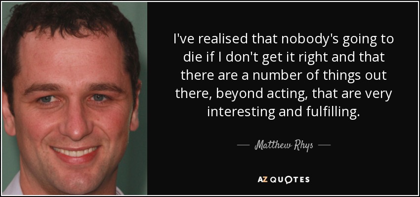 I've realised that nobody's going to die if I don't get it right and that there are a number of things out there, beyond acting, that are very interesting and fulfilling. - Matthew Rhys