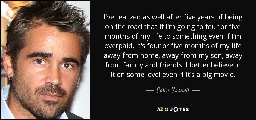 I've realized as well after five years of being on the road that if I'm going to four or five months of my life to something even if I'm overpaid, it's four or five months of my life away from home, away from my son, away from family and friends. I better believe in it on some level even if it's a big movie. - Colin Farrell