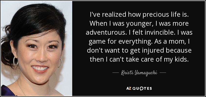 I've realized how precious life is. When I was younger, I was more adventurous. I felt invincible. I was game for everything. As a mom, I don't want to get injured because then I can't take care of my kids. - Kristi Yamaguchi