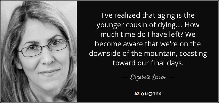 I've realized that aging is the younger cousin of dying. ... How much time do I have left? We become aware that we're on the downside of the mountain, coasting toward our final days. - Elizabeth Lesser