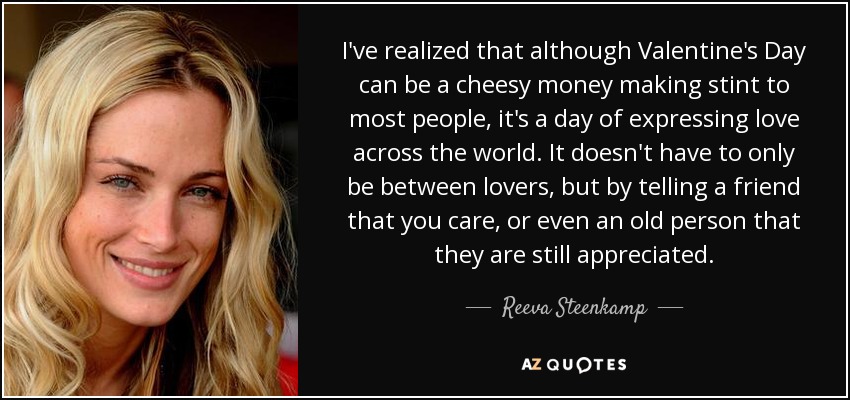 I've realized that although Valentine's Day can be a cheesy money making stint to most people, it's a day of expressing love across the world. It doesn't have to only be between lovers, but by telling a friend that you care, or even an old person that they are still appreciated. - Reeva Steenkamp