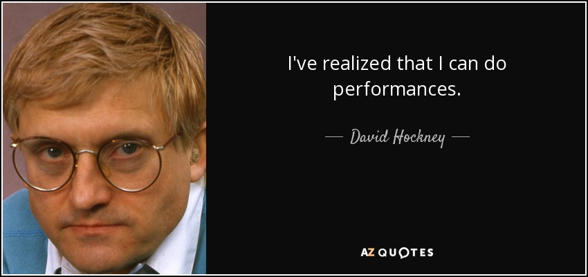 I've realized that I can do performances. - David Hockney