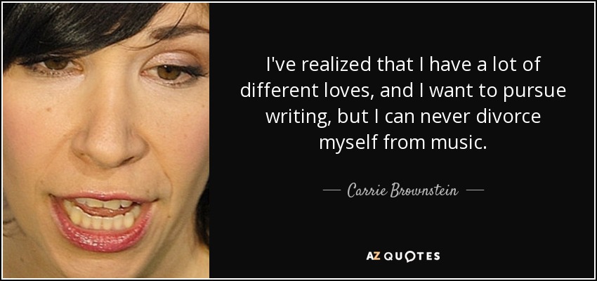 I've realized that I have a lot of different loves, and I want to pursue writing, but I can never divorce myself from music. - Carrie Brownstein
