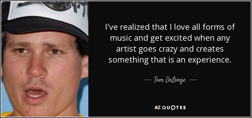 I've realized that I love all forms of music and get excited when any artist goes crazy and creates something that is an experience. - Tom DeLonge