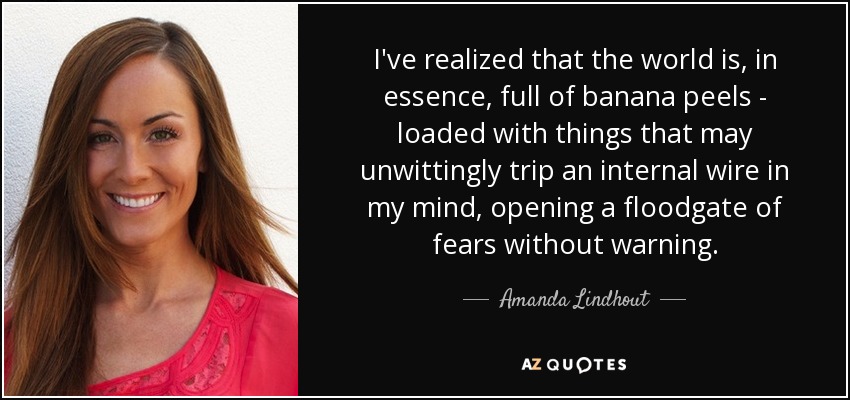 I've realized that the world is, in essence, full of banana peels - loaded with things that may unwittingly trip an internal wire in my mind, opening a floodgate of fears without warning. - Amanda Lindhout