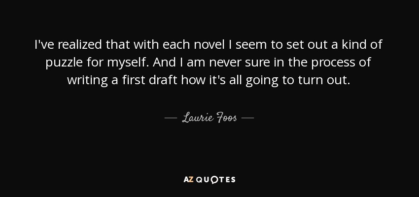 I've realized that with each novel I seem to set out a kind of puzzle for myself. And I am never sure in the process of writing a first draft how it's all going to turn out. - Laurie Foos