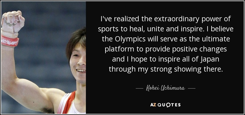 I've realized the extraordinary power of sports to heal, unite and inspire. I believe the Olympics will serve as the ultimate platform to provide positive changes and I hope to inspire all of Japan through my strong showing there. - Kohei Uchimura