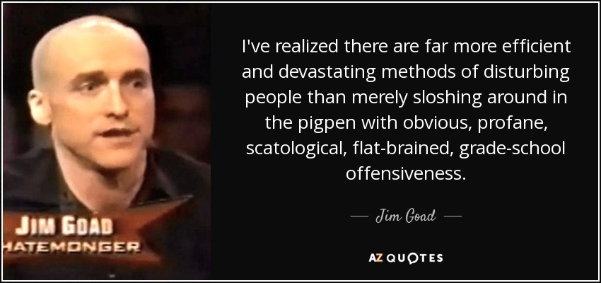 I've realized there are far more efficient and devastating methods of disturbing people than merely sloshing around in the pigpen with obvious, profane, scatological, flat-brained, grade-school offensiveness. - Jim Goad