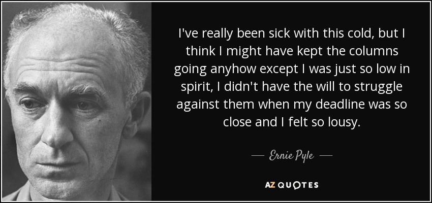 I've really been sick with this cold, but I think I might have kept the columns going anyhow except I was just so low in spirit, I didn't have the will to struggle against them when my deadline was so close and I felt so lousy. - Ernie Pyle