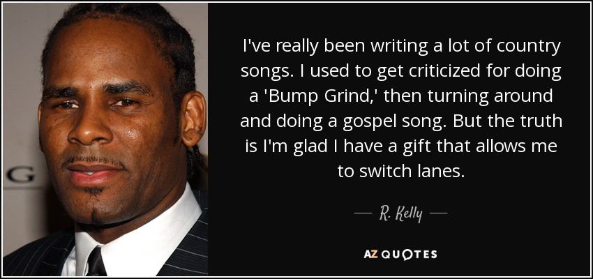 I've really been writing a lot of country songs. I used to get criticized for doing a 'Bump Grind,' then turning around and doing a gospel song. But the truth is I'm glad I have a gift that allows me to switch lanes. - R. Kelly
