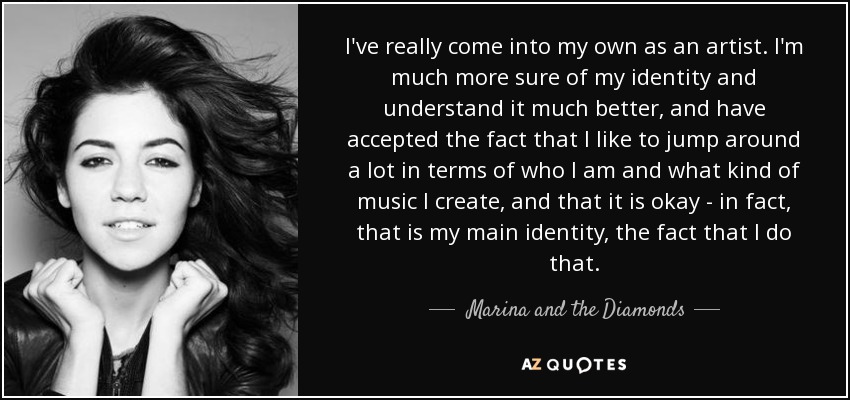 I've really come into my own as an artist. I'm much more sure of my identity and understand it much better, and have accepted the fact that I like to jump around a lot in terms of who I am and what kind of music I create, and that it is okay - in fact, that is my main identity, the fact that I do that. - Marina and the Diamonds