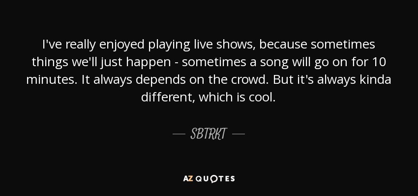 I've really enjoyed playing live shows, because sometimes things we'll just happen - sometimes a song will go on for 10 minutes. It always depends on the crowd. But it's always kinda different, which is cool. - SBTRKT