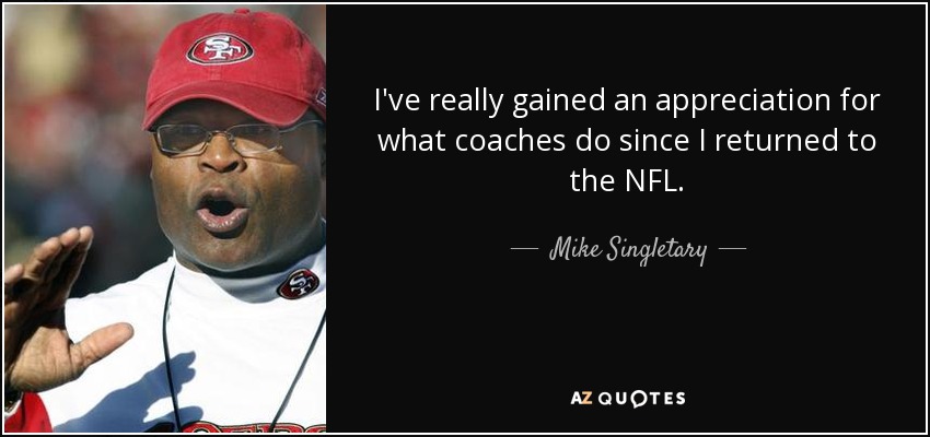 I've really gained an appreciation for what coaches do since I returned to the NFL. - Mike Singletary