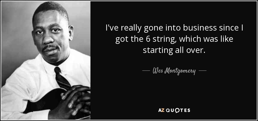 I've really gone into business since I got the 6 string, which was like starting all over. - Wes Montgomery