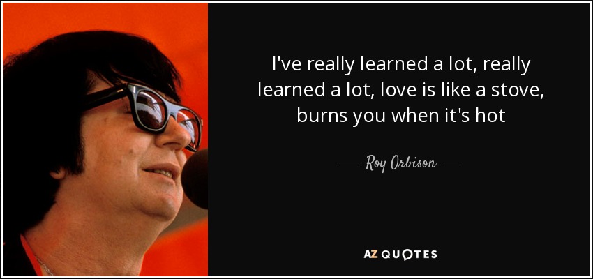 I've really learned a lot, really learned a lot, love is like a stove, burns you when it's hot - Roy Orbison
