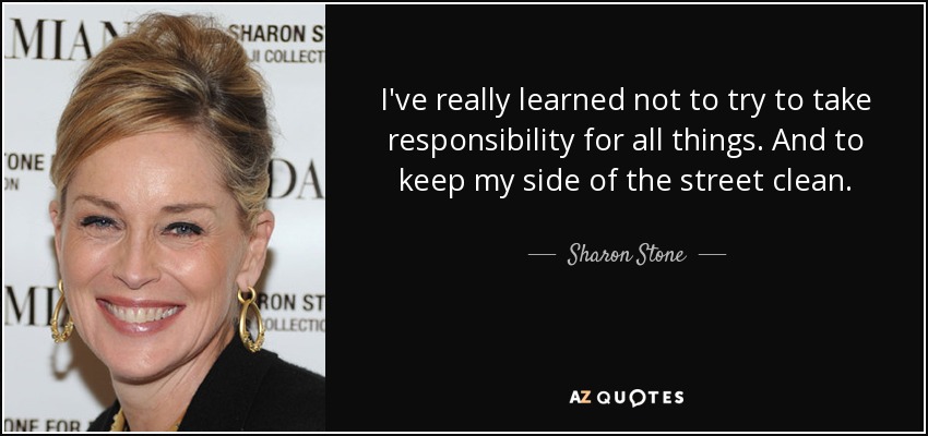 I've really learned not to try to take responsibility for all things. And to keep my side of the street clean. - Sharon Stone