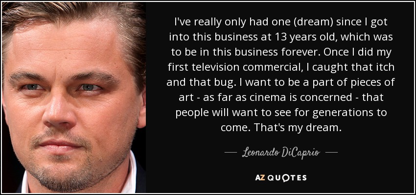 I've really only had one (dream) since I got into this business at 13 years old, which was to be in this business forever. Once I did my first television commercial, I caught that itch and that bug. I want to be a part of pieces of art - as far as cinema is concerned - that people will want to see for generations to come. That's my dream. - Leonardo DiCaprio