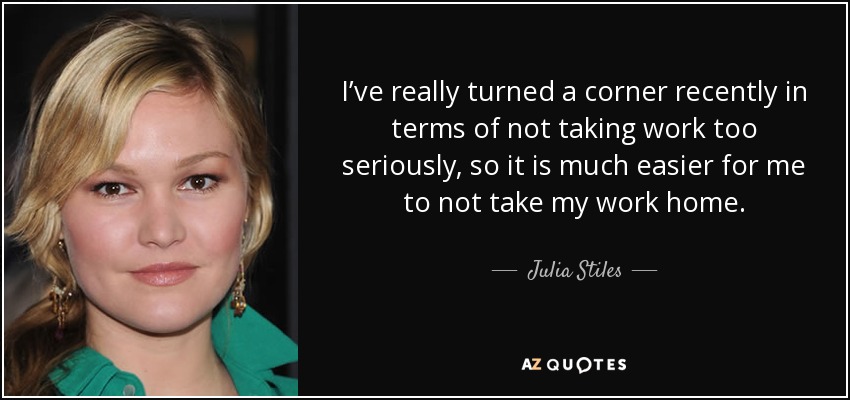 I’ve really turned a corner recently in terms of not taking work too seriously, so it is much easier for me to not take my work home. - Julia Stiles