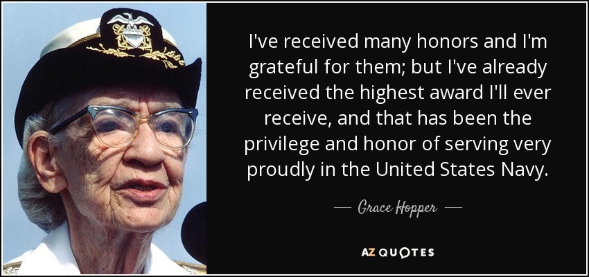 I've received many honors and I'm grateful for them; but I've already received the highest award I'll ever receive, and that has been the privilege and honor of serving very proudly in the United States Navy. - Grace Hopper
