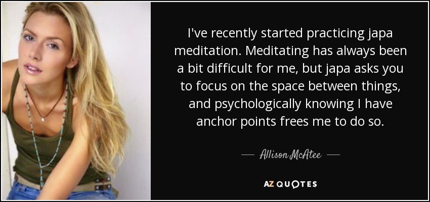 I've recently started practicing japa meditation. Meditating has always been a bit difficult for me, but japa asks you to focus on the space between things, and psychologically knowing I have anchor points frees me to do so. - Allison McAtee