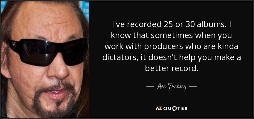 I've recorded 25 or 30 albums. I know that sometimes when you work with producers who are kinda dictators, it doesn't help you make a better record. - Ace Frehley