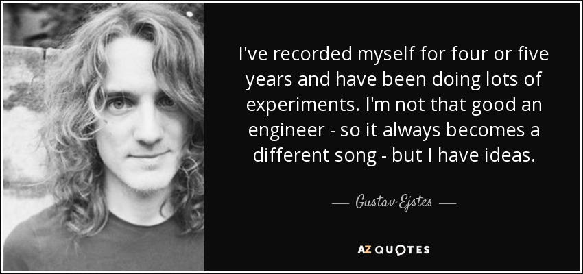 I've recorded myself for four or five years and have been doing lots of experiments. I'm not that good an engineer - so it always becomes a different song - but I have ideas. - Gustav Ejstes