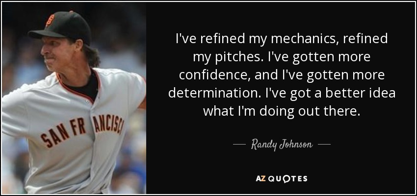 I've refined my mechanics, refined my pitches. I've gotten more confidence, and I've gotten more determination. I've got a better idea what I'm doing out there. - Randy Johnson