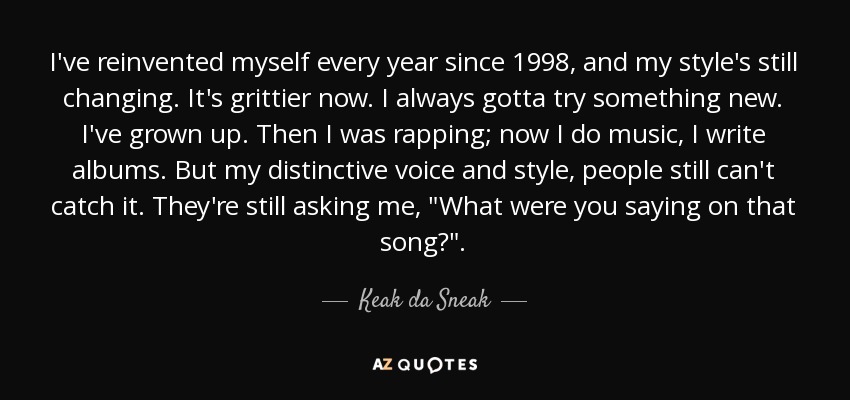 I've reinvented myself every year since 1998, and my style's still changing. It's grittier now. I always gotta try something new. I've grown up. Then I was rapping; now I do music, I write albums. But my distinctive voice and style, people still can't catch it. They're still asking me, 