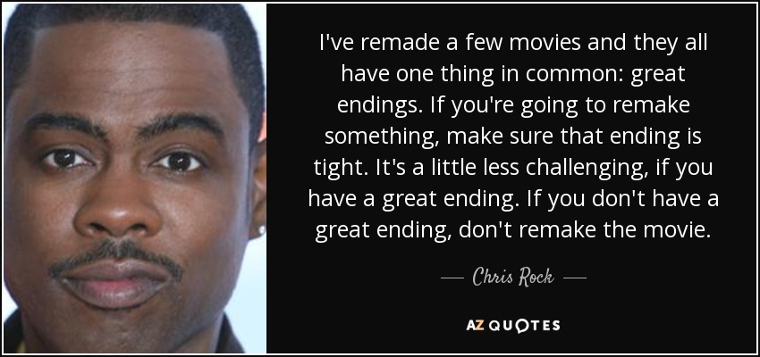 I've remade a few movies and they all have one thing in common: great endings. If you're going to remake something, make sure that ending is tight. It's a little less challenging, if you have a great ending. If you don't have a great ending, don't remake the movie. - Chris Rock