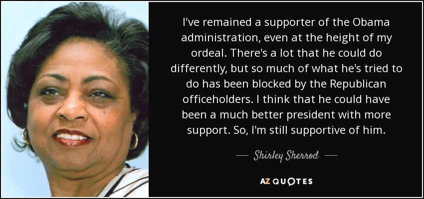 I've remained a supporter of the Obama administration, even at the height of my ordeal. There's a lot that he could do differently, but so much of what he's tried to do has been blocked by the Republican officeholders. I think that he could have been a much better president with more support. So, I'm still supportive of him. - Shirley Sherrod