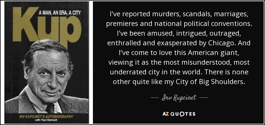 I've reported murders, scandals, marriages, premieres and national political conventions. I've been amused, intrigued, outraged, enthralled and exasperated by Chicago. And I've come to love this American giant, viewing it as the most misunderstood, most underrated city in the world. There is none other quite like my City of Big Shoulders. - Irv Kupcinet