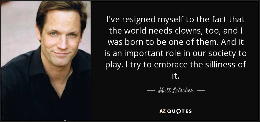 I've resigned myself to the fact that the world needs clowns, too, and I was born to be one of them. And it is an important role in our society to play. I try to embrace the silliness of it. - Matt Letscher